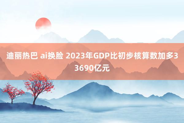 迪丽热巴 ai换脸 2023年GDP比初步核算数加多33690亿元