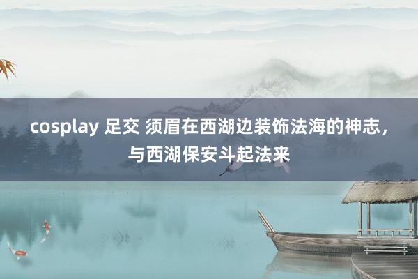 cosplay 足交 须眉在西湖边装饰法海的神志，与西湖保安斗起法来