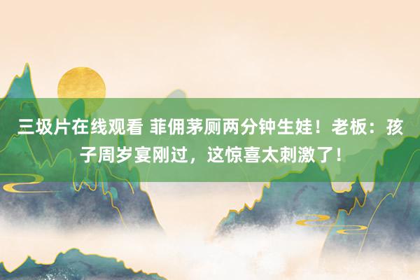 三圾片在线观看 菲佣茅厕两分钟生娃！老板：孩子周岁宴刚过，这惊喜太刺激了！