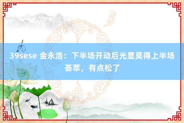 39sese 金永浩：下半场开动后光显莫得上半场荟萃，有点松了