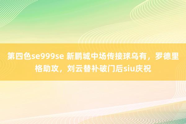第四色se999se 新鹏城中场传接球乌有，罗德里格助攻，刘云替补破门后siu庆祝