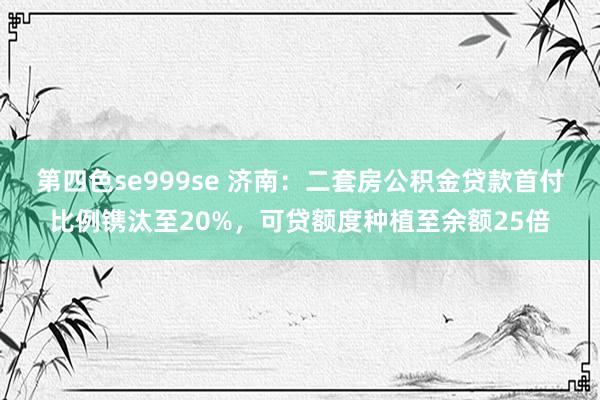 第四色se999se 济南：二套房公积金贷款首付比例镌汰至20%，可贷额度种植至余额25倍