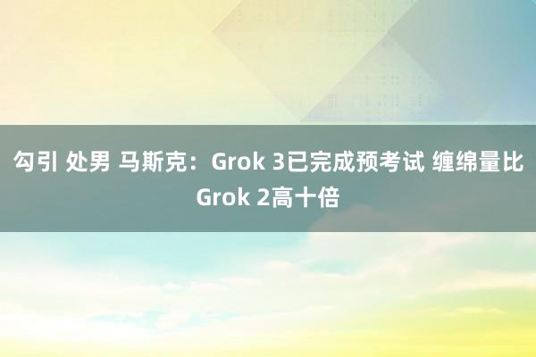 勾引 处男 马斯克：Grok 3已完成预考试 缠绵量比Grok 2高十倍