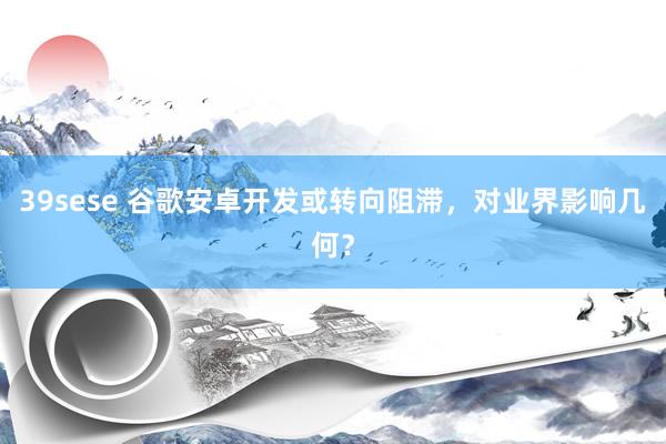 39sese 谷歌安卓开发或转向阻滞，对业界影响几何？