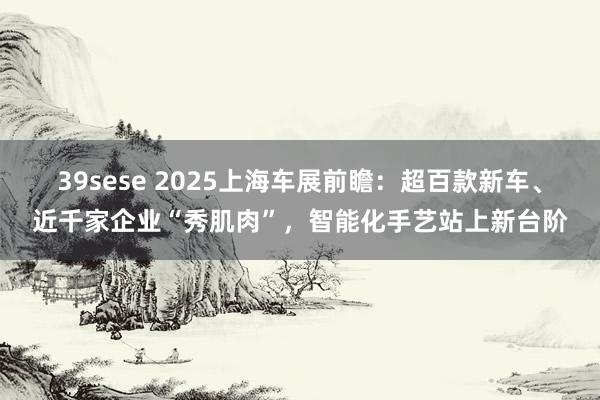 39sese 2025上海车展前瞻：超百款新车、近千家企业“秀肌肉”，智能化手艺站上新台阶