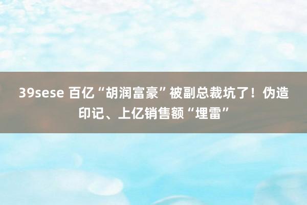 39sese 百亿“胡润富豪”被副总裁坑了！伪造印记、上亿销售额“埋雷”