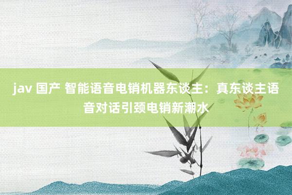 jav 国产 智能语音电销机器东谈主：真东谈主语音对话引颈电销新潮水