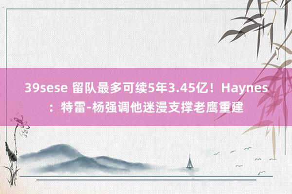39sese 留队最多可续5年3.45亿！Haynes：特雷-杨强调他迷漫支撑老鹰重建
