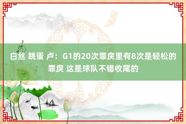 白丝 跳蛋 卢：G1的20次罪戾里有8次是轻松的罪戾 这是球队不错收尾的