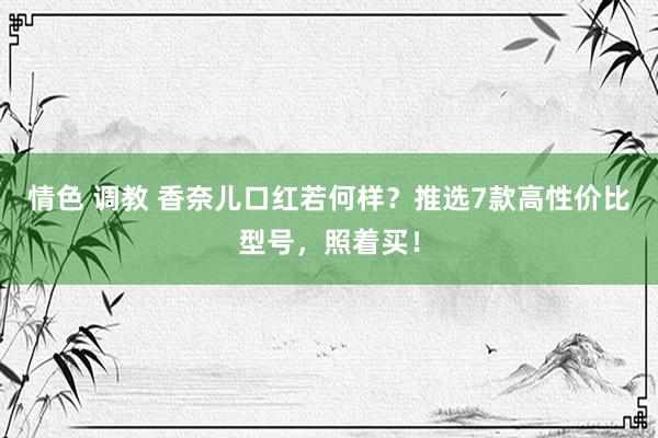 情色 调教 香奈儿口红若何样？推选7款高性价比型号，照着买！