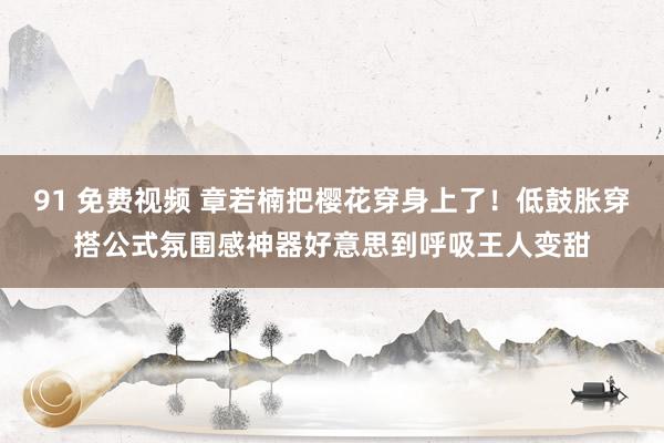 91 免费视频 章若楠把樱花穿身上了！低鼓胀穿搭公式氛围感神器好意思到呼吸王人变甜