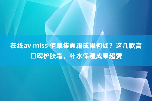 在线av miss 佰草集面霜成果何如？这几款高口碑护肤霜，补水保湿成果超赞