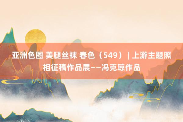 亚洲色图 美腿丝袜 春色（549） | 上游主题照相征稿作品展——冯克琼作品