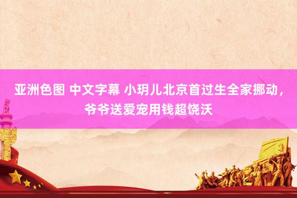 亚洲色图 中文字幕 小玥儿北京首过生全家挪动，爷爷送爱宠用钱超饶沃