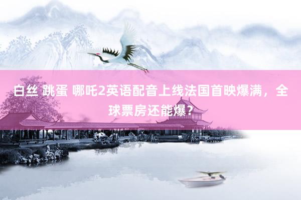 白丝 跳蛋 哪吒2英语配音上线法国首映爆满，全球票房还能爆？