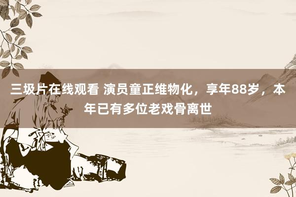 三圾片在线观看 演员童正维物化，享年88岁，本年已有多位老戏骨离世